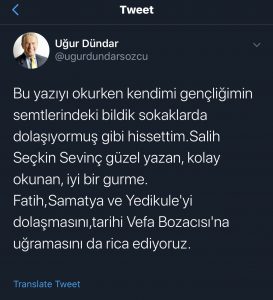 Uğur Dündar'ın Salih Seçkin Sevinç için daha önceki bir makalesi üzerine atmış olduğu tweet!
"Bu yazıyı okurken kendimi gençliğimin semtlerindeki bildik sokaklarda dolaşıyormuş gibi hissettim. Salih Seçkin Sevinç güzel yazan, kolay okunan, iyi bir gurme.
Fatih, Samatya ve Yedikule'yi dolaşmasını, tarihi Vefa Bozacısı'na uğramasını da rica ediyoruz." - Uğur Dündar